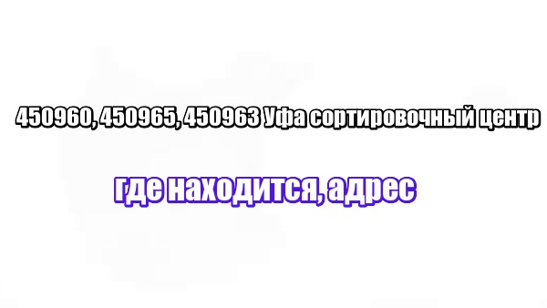 450960, 450965, 450963 Уфа сортировочный центр: где находится, адрес