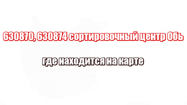 630870, 630874 сортировочный центр Обь: где находится на карте