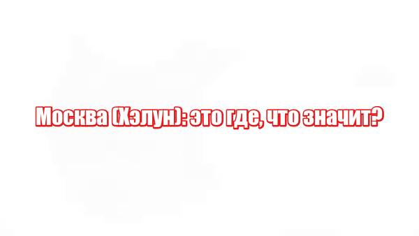 Москва (Хэлун): это где, что значит?