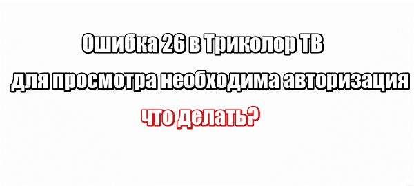 Ошибка 26 в Триколор ТВ для просмотра необходима авторизация: что делать?