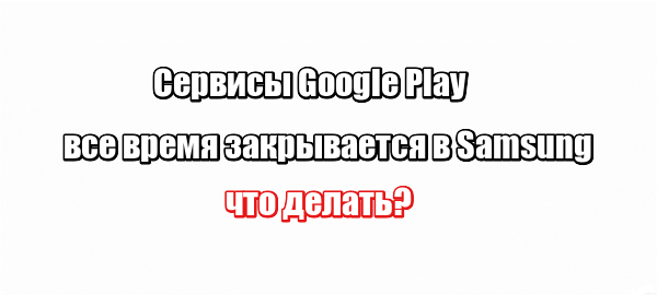 Сервисы Google Play все время закрывается в Samsung: что делать?