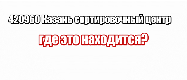 420960 Казань сортировочный центр: где это находится