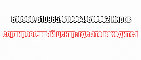 610960, 610965, 610964, 610962 Киров сортировочный центр: где это находится