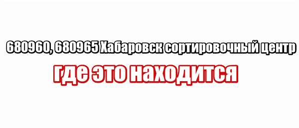 680960, 680965 Хабаровск сортировочный центр: где это находится