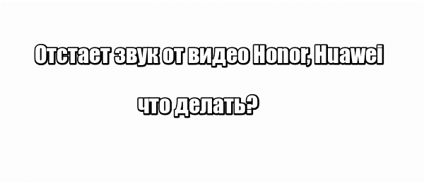 Отстает звук от видео Honor, Huawei: что делать?